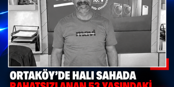 ORTAKÖY’DE HALI SAHADA RAHATSIZLANAN 53 YAŞINDAKİ TUGAY GEZEN HAYATINI KAYBETTİ