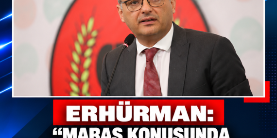 ERHÜRMAN: “MARAŞ KONUSUNDA ÖNCE EVET, SONRA HAYIR DEDİĞİM İDDİASI GERÇEĞİ YANSITMIYOR”